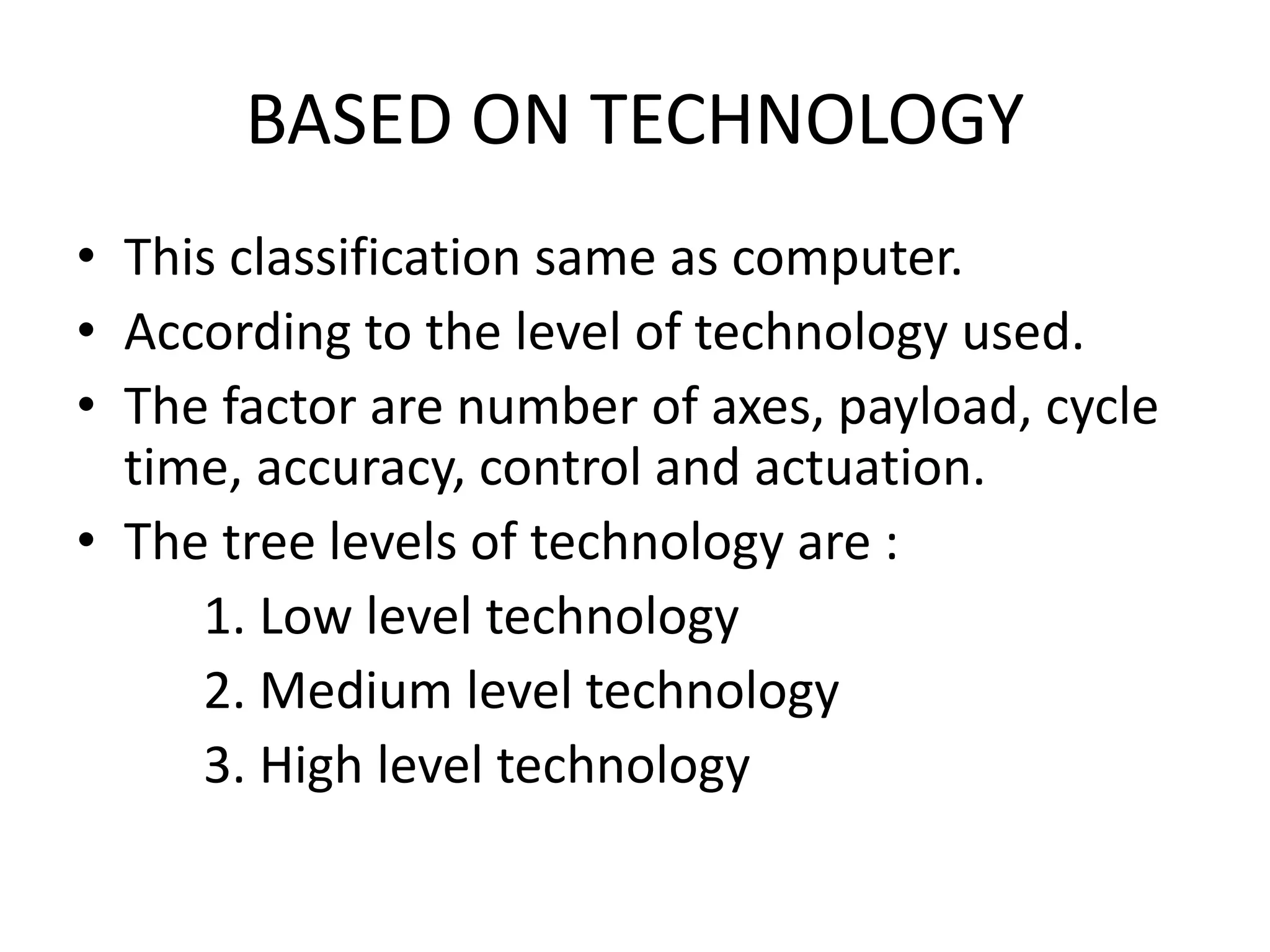BASED ON TECHNOLOGY
• This classification same as computer.
• According to the level of technology used.
• The factor are number of axes, payload, cycle
time, accuracy, control and actuation.
• The tree levels of technology are :
1. Low level technology
2. Medium level technology
3. High level technology
 