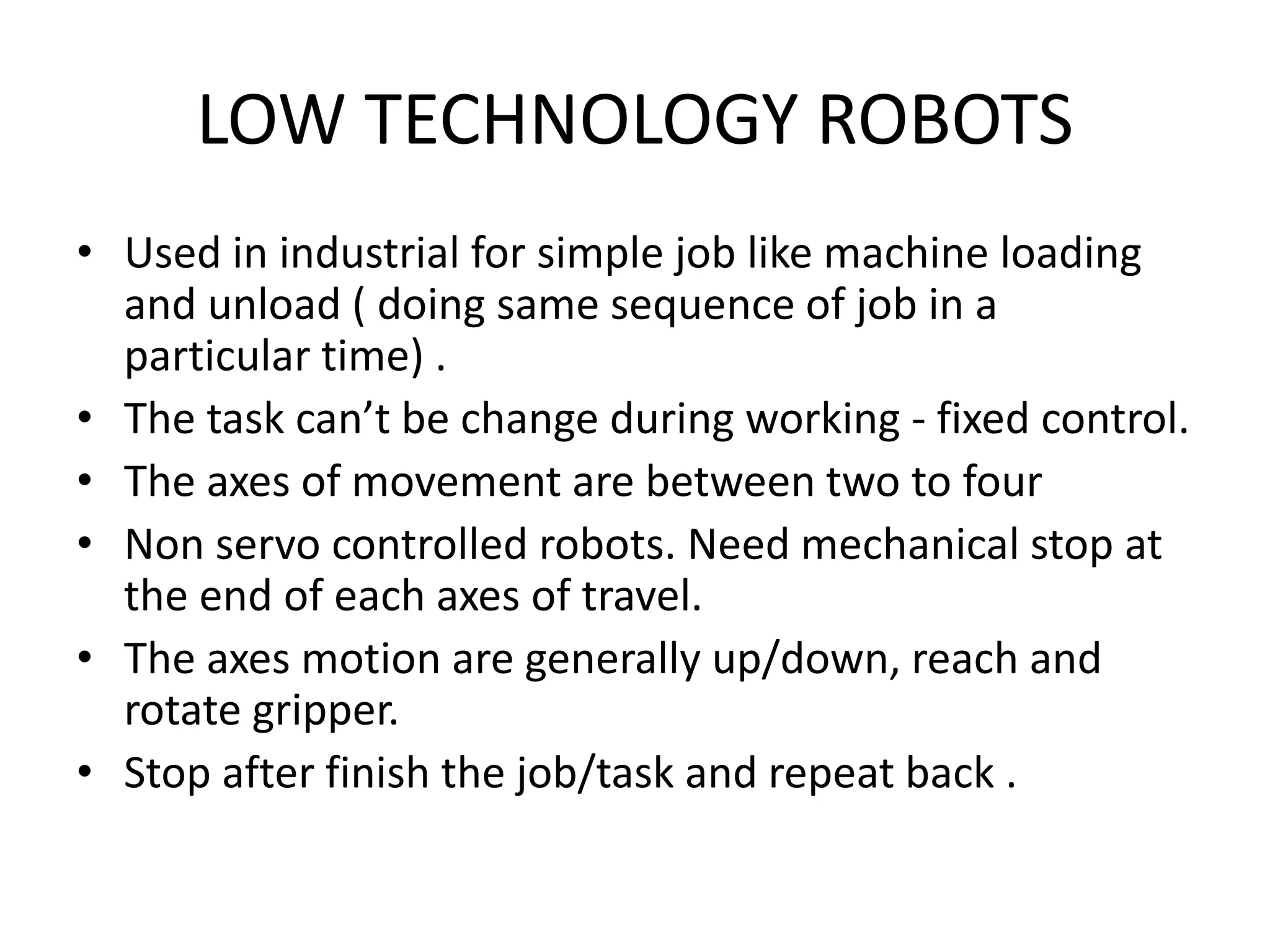 LOW TECHNOLOGY ROBOTS
• Used in industrial for simple job like machine loading
and unload ( doing same sequence of job in a
particular time) .
• The task can’t be change during working - fixed control.
• The axes of movement are between two to four
• Non servo controlled robots. Need mechanical stop at
the end of each axes of travel.
• The axes motion are generally up/down, reach and
rotate gripper.
• Stop after finish the job/task and repeat back .
 