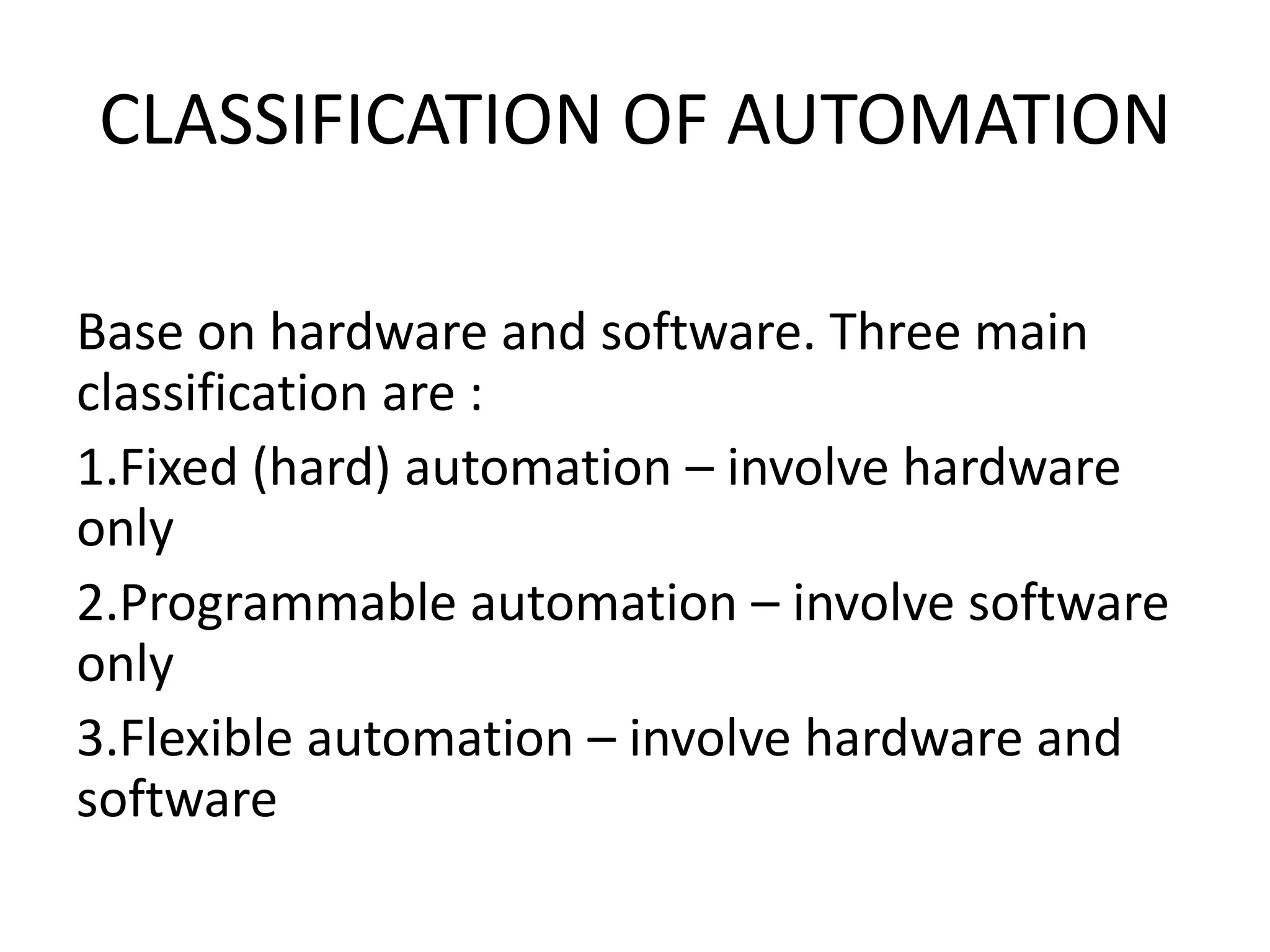 CLASSIFICATION OF AUTOMATION
Base on hardware and software. Three main
classification are :
1.Fixed (hard) automation – involve hardware
only
2.Programmable automation – involve software
only
3.Flexible automation – involve hardware and
software
 
