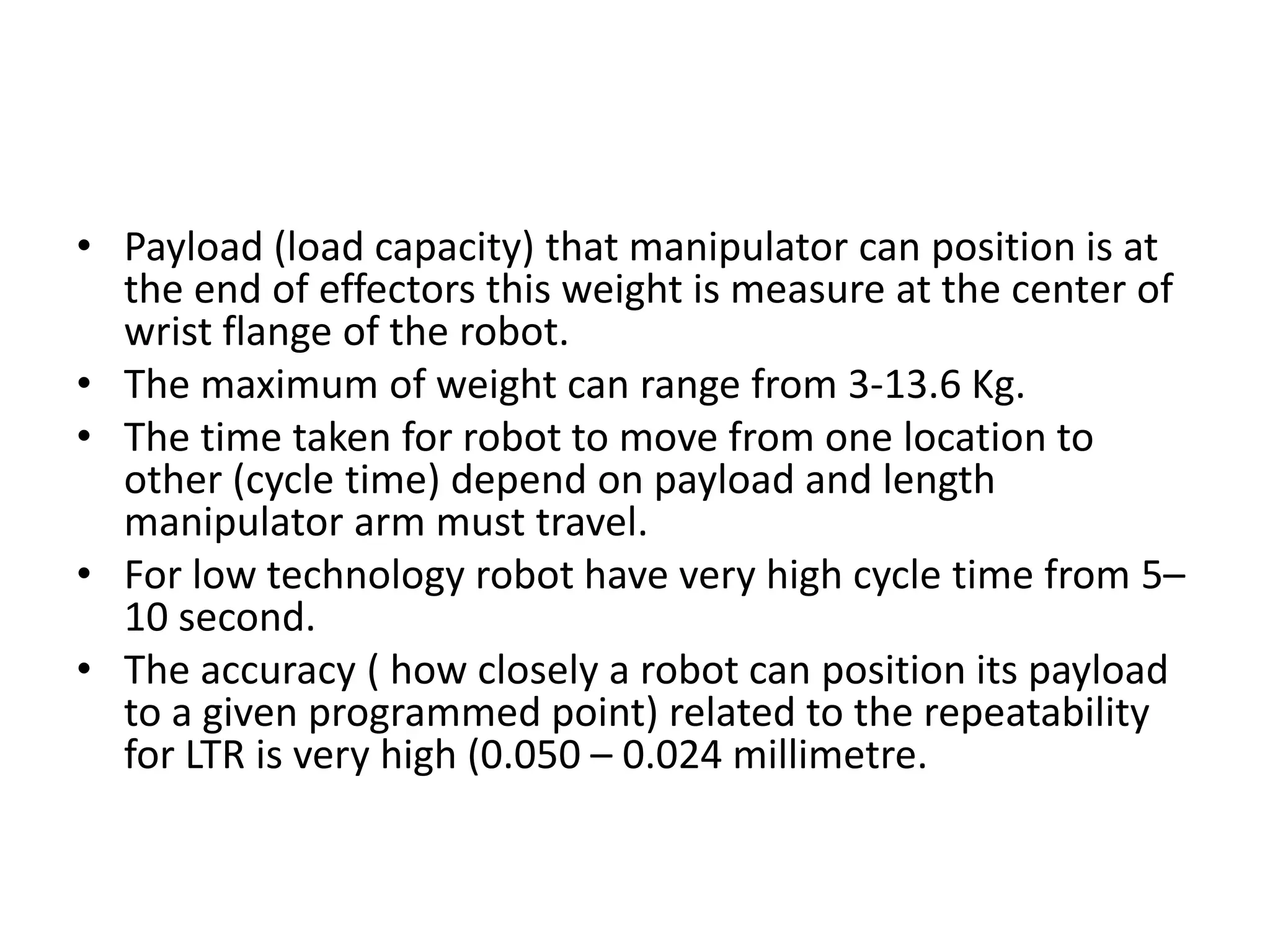 • Payload (load capacity) that manipulator can position is at
the end of effectors this weight is measure at the center of
wrist flange of the robot.
• The maximum of weight can range from 3-13.6 Kg.
• The time taken for robot to move from one location to
other (cycle time) depend on payload and length
manipulator arm must travel.
• For low technology robot have very high cycle time from 5–
10 second.
• The accuracy ( how closely a robot can position its payload
to a given programmed point) related to the repeatability
for LTR is very high (0.050 – 0.024 millimetre.
 