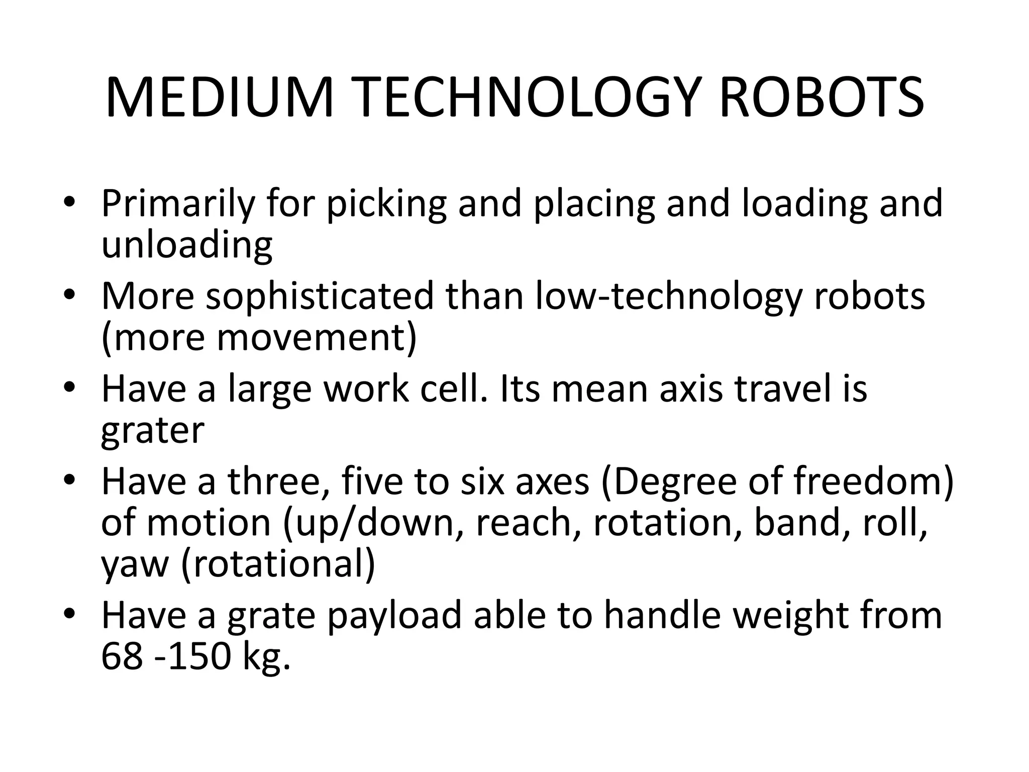 MEDIUM TECHNOLOGY ROBOTS
• Primarily for picking and placing and loading and
unloading
• More sophisticated than low-technology robots
(more movement)
• Have a large work cell. Its mean axis travel is
grater
• Have a three, five to six axes (Degree of freedom)
of motion (up/down, reach, rotation, band, roll,
yaw (rotational)
• Have a grate payload able to handle weight from
68 -150 kg.
 