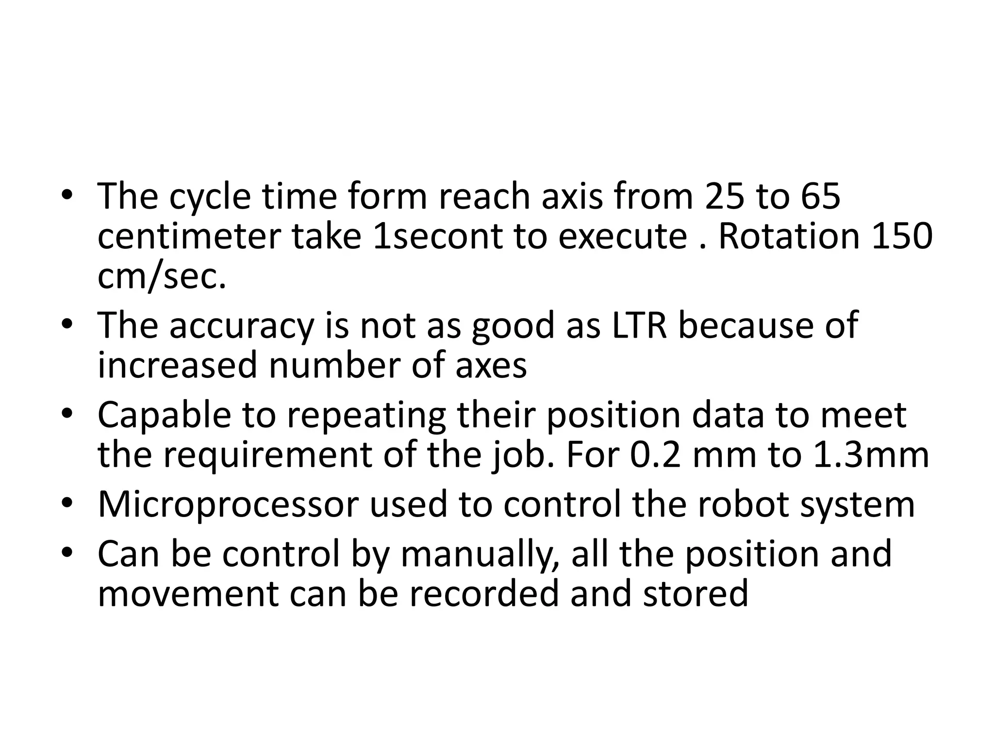 • The cycle time form reach axis from 25 to 65
centimeter take 1secont to execute . Rotation 150
cm/sec.
• The accuracy is not as good as LTR because of
increased number of axes
• Capable to repeating their position data to meet
the requirement of the job. For 0.2 mm to 1.3mm
• Microprocessor used to control the robot system
• Can be control by manually, all the position and
movement can be recorded and stored
 