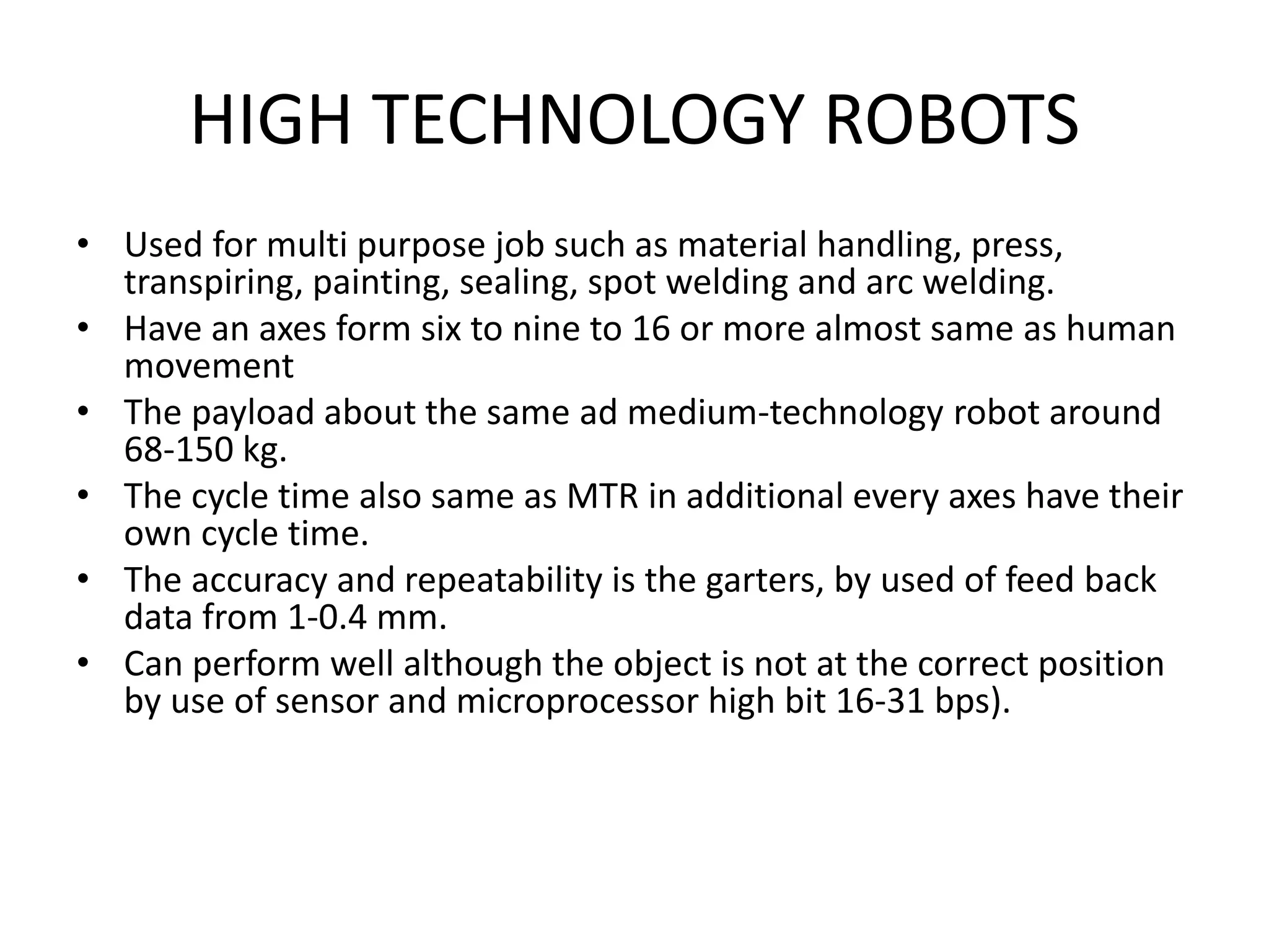 HIGH TECHNOLOGY ROBOTS
• Used for multi purpose job such as material handling, press,
transpiring, painting, sealing, spot welding and arc welding.
• Have an axes form six to nine to 16 or more almost same as human
movement
• The payload about the same ad medium-technology robot around
68-150 kg.
• The cycle time also same as MTR in additional every axes have their
own cycle time.
• The accuracy and repeatability is the garters, by used of feed back
data from 1-0.4 mm.
• Can perform well although the object is not at the correct position
by use of sensor and microprocessor high bit 16-31 bps).
 