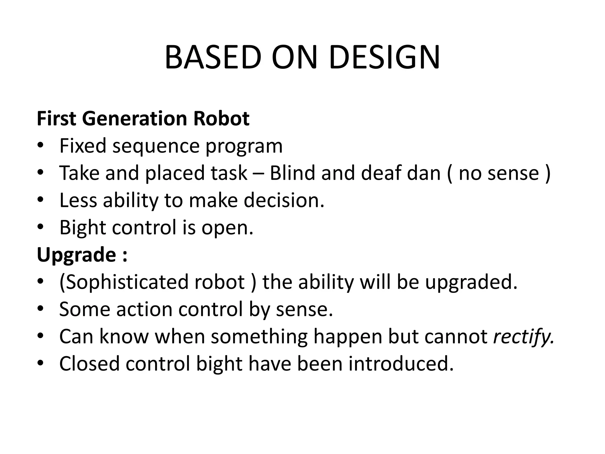 BASED ON DESIGN
First Generation Robot
• Fixed sequence program
• Take and placed task – Blind and deaf dan ( no sense )
• Less ability to make decision.
• Bight control is open.
Upgrade :
• (Sophisticated robot ) the ability will be upgraded.
• Some action control by sense.
• Can know when something happen but cannot rectify.
• Closed control bight have been introduced.
 
