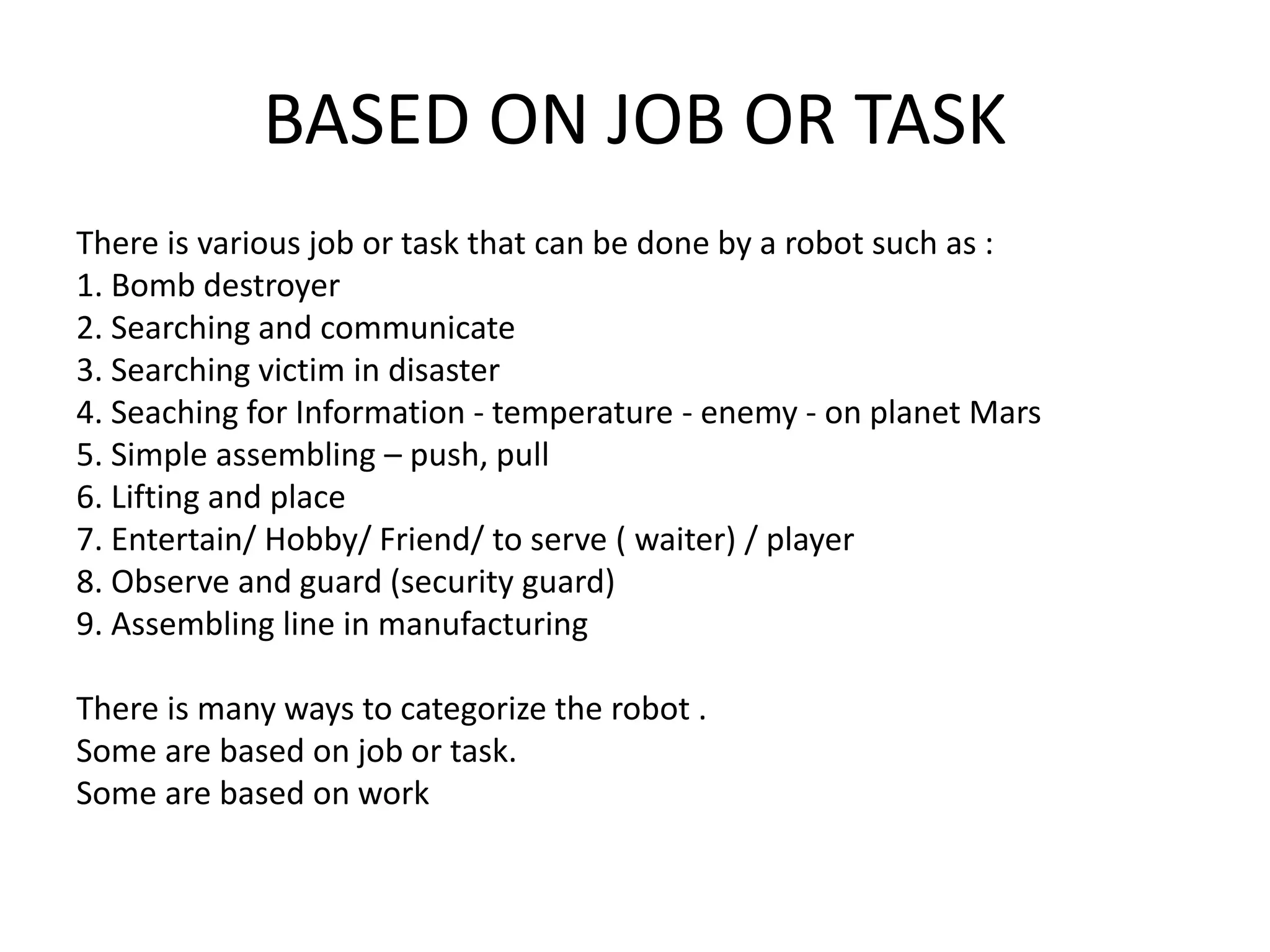 BASED ON JOB OR TASK
There is various job or task that can be done by a robot such as :
1. Bomb destroyer
2. Searching and communicate
3. Searching victim in disaster
4. Seaching for Information - temperature - enemy - on planet Mars
5. Simple assembling – push, pull
6. Lifting and place
7. Entertain/ Hobby/ Friend/ to serve ( waiter) / player
8. Observe and guard (security guard)
9. Assembling line in manufacturing
There is many ways to categorize the robot .
Some are based on job or task.
Some are based on work
 