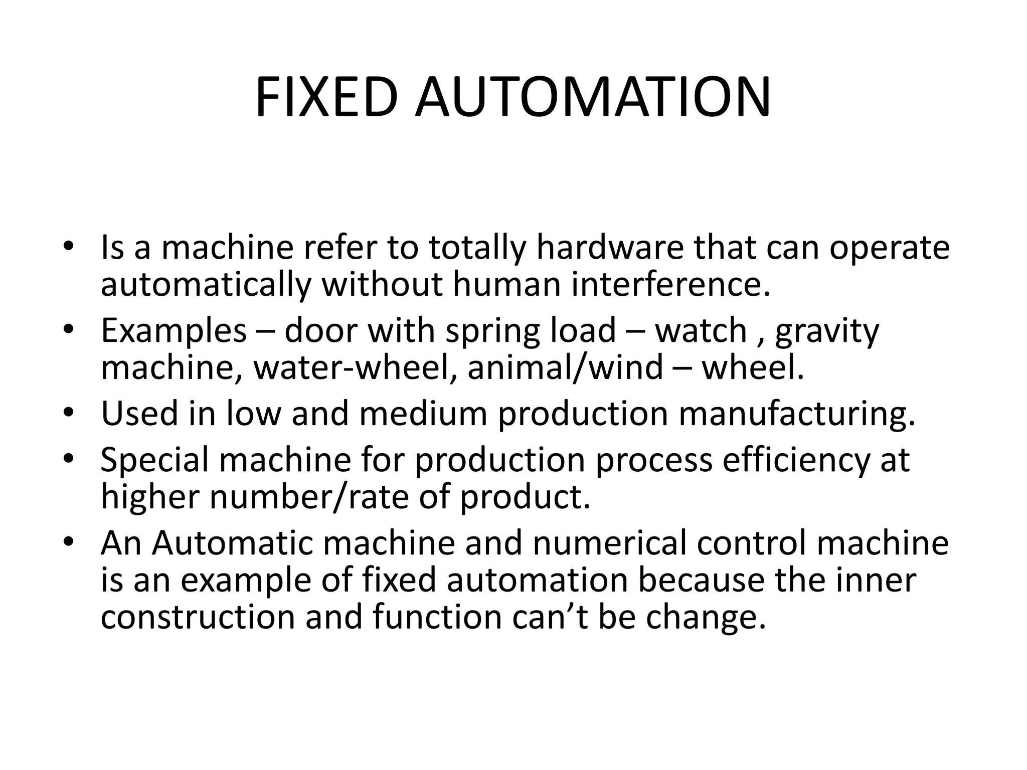 FIXED AUTOMATION
• Is a machine refer to totally hardware that can operate
automatically without human interference.
• Examples – door with spring load – watch , gravity
machine, water-wheel, animal/wind – wheel.
• Used in low and medium production manufacturing.
• Special machine for production process efficiency at
higher number/rate of product.
• An Automatic machine and numerical control machine
is an example of fixed automation because the inner
construction and function can’t be change.
 