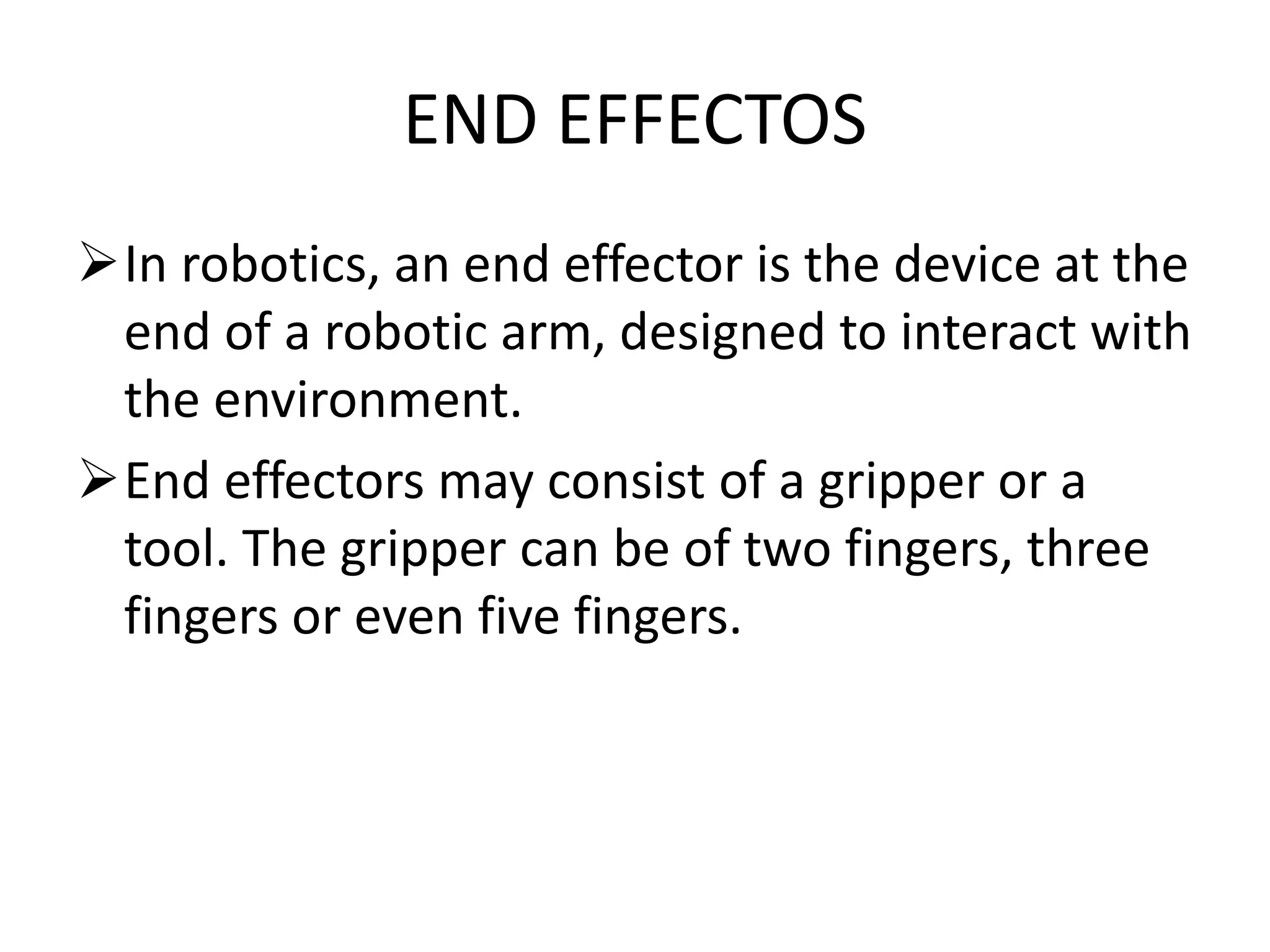 END EFFECTOS
In robotics, an end effector is the device at the
end of a robotic arm, designed to interact with
the environment.
End effectors may consist of a gripper or a
tool. The gripper can be of two fingers, three
fingers or even five fingers.
 