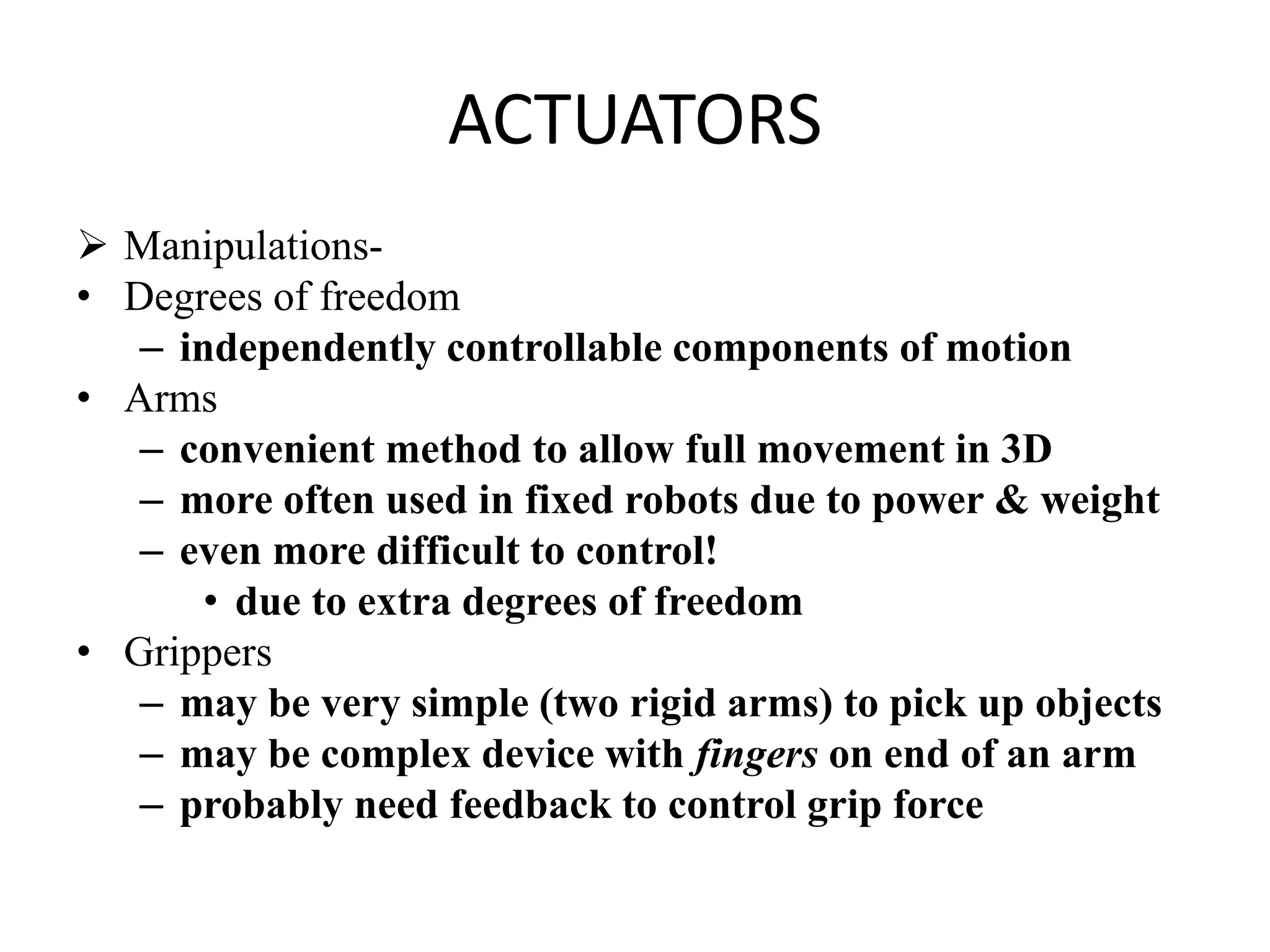 ACTUATORS
 Manipulations-
• Degrees of freedom
– independently controllable components of motion
• Arms
– convenient method to allow full movement in 3D
– more often used in fixed robots due to power & weight
– even more difficult to control!
• due to extra degrees of freedom
• Grippers
– may be very simple (two rigid arms) to pick up objects
– may be complex device with fingers on end of an arm
– probably need feedback to control grip force
 