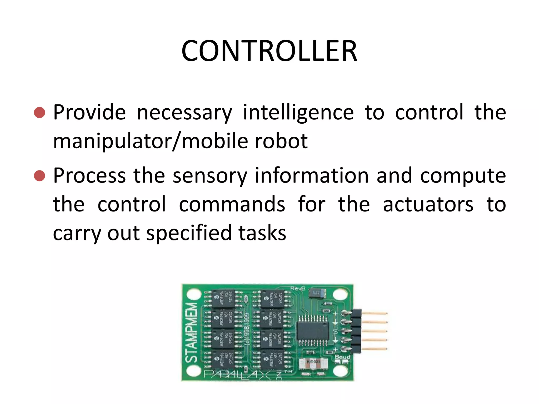 CONTROLLER
 Provide necessary intelligence to control the
manipulator/mobile robot
 Process the sensory information and compute
the control commands for the actuators to
carry out specified tasks
 
