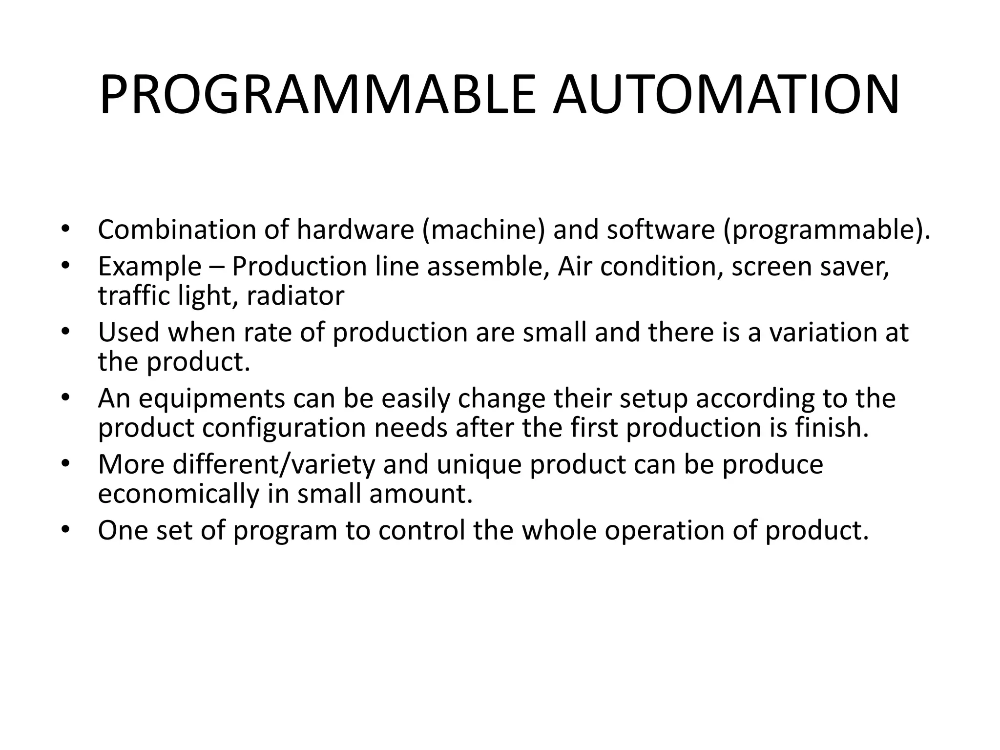 PROGRAMMABLE AUTOMATION
• Combination of hardware (machine) and software (programmable).
• Example – Production line assemble, Air condition, screen saver,
traffic light, radiator
• Used when rate of production are small and there is a variation at
the product.
• An equipments can be easily change their setup according to the
product configuration needs after the first production is finish.
• More different/variety and unique product can be produce
economically in small amount.
• One set of program to control the whole operation of product.
 