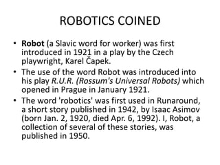 ROBOTICS COINED
• Robot (a Slavic word for worker) was first
introduced in 1921 in a play by the Czech
playwright, Karel Čapek.
• The use of the word Robot was introduced into
his play R.U.R. (Rossum's Universal Robots) which
opened in Prague in January 1921.
• The word 'robotics' was first used in Runaround,
a short story published in 1942, by Isaac Asimov
(born Jan. 2, 1920, died Apr. 6, 1992). I, Robot, a
collection of several of these stories, was
published in 1950.
 