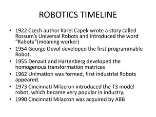 ROBOTICS TIMELINE
• 1922 Czech author Karel Capek wrote a story called
Rossum’s Universal Robots and introduced the word
“Rabota”(meaning worker)
• 1954 George Devol developed the first programmable
Robot.
• 1955 Denavit and Hartenberg developed the
homogenous transformation matrices
• 1962 Unimation was formed, first industrial Robots
appeared.
• 1973 Cincinnati Milacron introduced the T3 model
robot, which became very popular in industry.
• 1990 Cincinnati Milacron was acquired by ABB
 