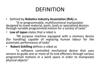 DEFINITION
• Defined by Robotics Industry Association (RIA) as
“A re-programmable, multifunctional manipulator
designed to move material, parts, tools or specialized devices
through variable programmed motion for a variety of tasks”
• Law of Japan states that a robot is
“All purpose machine equipped with a memory device
(for handling) capable of replacing human labour for the
automatic performance of tasks”
• Robert Schilling defines a robot as
“a software controlled mechanical device that uses
sensors to guide one or more of its end effectors through various
programmed motions in a work space in order to manipulate
physical objects”
 