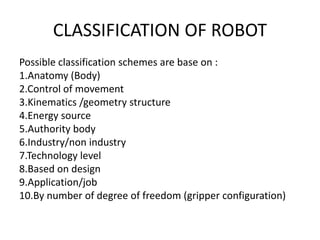 CLASSIFICATION OF ROBOT
Possible classification schemes are base on :
1.Anatomy (Body)
2.Control of movement
3.Kinematics /geometry structure
4.Energy source
5.Authority body
6.Industry/non industry
7.Technology level
8.Based on design
9.Application/job
10.By number of degree of freedom (gripper configuration)
 