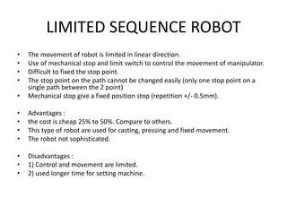 LIMITED SEQUENCE ROBOT
• The movement of robot is limited in linear direction.
• Use of mechanical stop and limit switch to control the movement of manipulator.
• Difficult to fixed the stop point.
• The stop point on the path cannot be changed easily (only one stop point on a
single path between the 2 point)
• Mechanical stop give a fixed position stop (repetition +/- 0.5mm).
• Advantages :
• the cost is cheap 25% to 50%. Compare to others.
• This type of robot are used for casting, pressing and fixed movement.
• The robot not sophisticated.
• Disadvantages :
• 1) Control and movement are limited.
• 2) used longer time for setting machine.
 