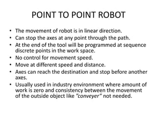 POINT TO POINT ROBOT
• The movement of robot is in linear direction.
• Can stop the axes at any point through the path.
• At the end of the tool will be programmed at sequence
discrete points in the work space.
• No control for movement speed.
• Move at different speed and distance.
• Axes can reach the destination and stop before another
axes.
• Usually used in industry environment where amount of
work is zero and consistency between the movement
of the outside object like ”conveyer” not needed.
 