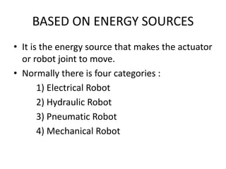 BASED ON ENERGY SOURCES
• It is the energy source that makes the actuator
or robot joint to move.
• Normally there is four categories :
1) Electrical Robot
2) Hydraulic Robot
3) Pneumatic Robot
4) Mechanical Robot
 