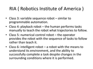 RIA ( Robotics Institute of America )
• Class 3: variable sequence robot – similar to
programmable automation.
• Class 4: playback robot – the human performs tasks
manually to teach the robot what trajectories to follow.
• Class 5: numerical control robot – the operator
provides the robot with the sequence of tasks to follow
rather than teach it.
• Class 6: intelligent robot – a robot with the means to
understand its environment, and the ability to
successfully complete a task despite changes in the
surrounding conditions where it is performed.
 