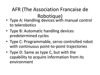 AFR (The Association Francaise de
Robotique)
• Type A: Handling devices with manual control
to telerobotics
• Type B: Automatic handling devices
predetermined cycles
• Type C: Programmable, servo controlled robot
with continuous point-to-point trajectories
• Type D: Same as type C, but with the
capability to acquire information from its
environment
 
