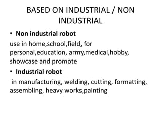 BASED ON INDUSTRIAL / NON
INDUSTRIAL
• Non industrial robot
use in home,school,field, for
personal,education, army,medical,hobby,
showcase and promote
• Industrial robot
in manufacturing, welding, cutting, formatting,
assembling, heavy works,painting
 