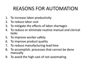 REASONS FOR AUTOMATION
1. To increase labor productivity
2. To reduce labor cost
3. To mitigate the effects of labor shortages
4. To reduce or eliminate routine manual and clerical
tasks
5. To improve worker safety
6. To improve product quality
7. To reduce manufacturing lead lime
8. To accomplish. processes that cannot be done
manually
9. To avoid the high cast of not automating
 