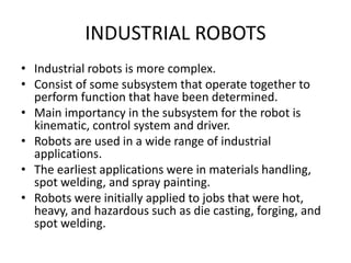 INDUSTRIAL ROBOTS
• Industrial robots is more complex.
• Consist of some subsystem that operate together to
perform function that have been determined.
• Main importancy in the subsystem for the robot is
kinematic, control system and driver.
• Robots are used in a wide range of industrial
applications.
• The earliest applications were in materials handling,
spot welding, and spray painting.
• Robots were initially applied to jobs that were hot,
heavy, and hazardous such as die casting, forging, and
spot welding.
 