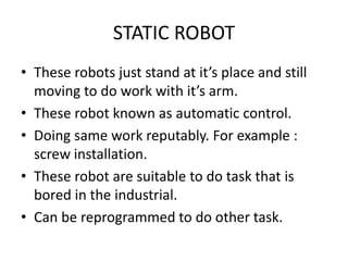 STATIC ROBOT
• These robots just stand at it’s place and still
moving to do work with it’s arm.
• These robot known as automatic control.
• Doing same work reputably. For example :
screw installation.
• These robot are suitable to do task that is
bored in the industrial.
• Can be reprogrammed to do other task.
 