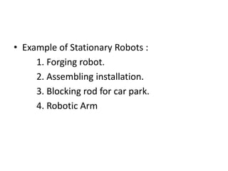 • Example of Stationary Robots :
1. Forging robot.
2. Assembling installation.
3. Blocking rod for car park.
4. Robotic Arm
 
