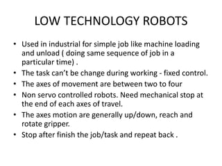 LOW TECHNOLOGY ROBOTS
• Used in industrial for simple job like machine loading
and unload ( doing same sequence of job in a
particular time) .
• The task can’t be change during working - fixed control.
• The axes of movement are between two to four
• Non servo controlled robots. Need mechanical stop at
the end of each axes of travel.
• The axes motion are generally up/down, reach and
rotate gripper.
• Stop after finish the job/task and repeat back .
 