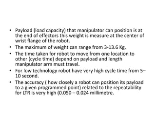 • Payload (load capacity) that manipulator can position is at
the end of effectors this weight is measure at the center of
wrist flange of the robot.
• The maximum of weight can range from 3-13.6 Kg.
• The time taken for robot to move from one location to
other (cycle time) depend on payload and length
manipulator arm must travel.
• For low technology robot have very high cycle time from 5–
10 second.
• The accuracy ( how closely a robot can position its payload
to a given programmed point) related to the repeatability
for LTR is very high (0.050 – 0.024 millimetre.
 