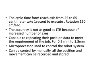 • The cycle time form reach axis from 25 to 65
centimeter take 1secont to execute . Rotation 150
cm/sec.
• The accuracy is not as good as LTR because of
increased number of axes
• Capable to repeating their position data to meet
the requirement of the job. For 0.2 mm to 1.3mm
• Microprocessor used to control the robot system
• Can be control by manually, all the position and
movement can be recorded and stored
 