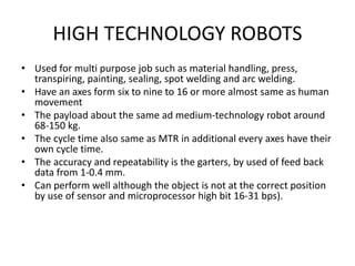 HIGH TECHNOLOGY ROBOTS
• Used for multi purpose job such as material handling, press,
transpiring, painting, sealing, spot welding and arc welding.
• Have an axes form six to nine to 16 or more almost same as human
movement
• The payload about the same ad medium-technology robot around
68-150 kg.
• The cycle time also same as MTR in additional every axes have their
own cycle time.
• The accuracy and repeatability is the garters, by used of feed back
data from 1-0.4 mm.
• Can perform well although the object is not at the correct position
by use of sensor and microprocessor high bit 16-31 bps).
 