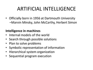 ARTIFICIAL INTELLIGENCE
• Officially born in 1956 at Dartmouth University
–Marvin Minsky, John McCarthy, Herbert Simon
Intelligence in machines
• Internal models of the world
• Search through possible solutions
• Plan to solve problems
• Symbolic representation of information
• Hierarchical system organization
• Sequential program execution
 