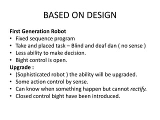 BASED ON DESIGN
First Generation Robot
• Fixed sequence program
• Take and placed task – Blind and deaf dan ( no sense )
• Less ability to make decision.
• Bight control is open.
Upgrade :
• (Sophisticated robot ) the ability will be upgraded.
• Some action control by sense.
• Can know when something happen but cannot rectify.
• Closed control bight have been introduced.
 