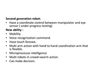 Second generation robot:
• Have a coordinate control between manipulator and eye
sensor ( under progress testing)
New ability :
• Mobility
• Voice recognization command.
• Have touch foresee.
• Multi arm action with hand to hand coordination arm that
is flexible.
• Microprocessor intelligence
• Multi robots in crowd-swarm action.
• Can make decision.
 