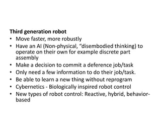 Third generation robot
• Move faster, more robustly
• Have an AI (Non-physical, “disembodied thinking) to
operate on their own for example discrete part
assembly
• Make a decision to commit a deference job/task
• Only need a few information to do their job/task.
• Be able to learn a new thing without reprogram
• Cybernetics - Biologically inspired robot control
• New types of robot control: Reactive, hybrid, behavior-
based
 