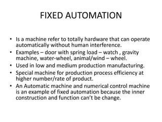 FIXED AUTOMATION
• Is a machine refer to totally hardware that can operate
automatically without human interference.
• Examples – door with spring load – watch , gravity
machine, water-wheel, animal/wind – wheel.
• Used in low and medium production manufacturing.
• Special machine for production process efficiency at
higher number/rate of product.
• An Automatic machine and numerical control machine
is an example of fixed automation because the inner
construction and function can’t be change.
 