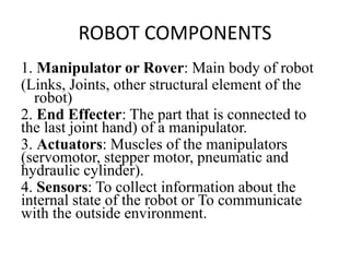 ROBOT COMPONENTS
1. Manipulator or Rover: Main body of robot
(Links, Joints, other structural element of the
robot)
2. End Effecter: The part that is connected to
the last joint hand) of a manipulator.
3. Actuators: Muscles of the manipulators
(servomotor, stepper motor, pneumatic and
hydraulic cylinder).
4. Sensors: To collect information about the
internal state of the robot or To communicate
with the outside environment.
 