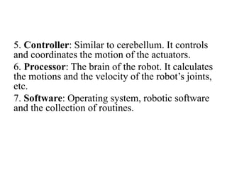 5. Controller: Similar to cerebellum. It controls
and coordinates the motion of the actuators.
6. Processor: The brain of the robot. It calculates
the motions and the velocity of the robot’s joints,
etc.
7. Software: Operating system, robotic software
and the collection of routines.
 