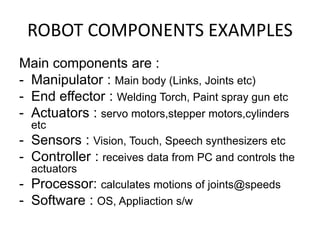 ROBOT COMPONENTS EXAMPLES
Main components are :
- Manipulator : Main body (Links, Joints etc)
- End effector : Welding Torch, Paint spray gun etc
- Actuators : servo motors,stepper motors,cylinders
etc
- Sensors : Vision, Touch, Speech synthesizers etc
- Controller : receives data from PC and controls the
actuators
- Processor: calculates motions of joints@speeds
- Software : OS, Appliaction s/w
 