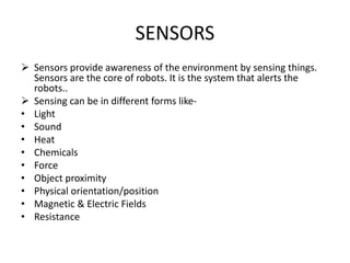 SENSORS
 Sensors provide awareness of the environment by sensing things.
Sensors are the core of robots. It is the system that alerts the
robots..
 Sensing can be in different forms like-
• Light
• Sound
• Heat
• Chemicals
• Force
• Object proximity
• Physical orientation/position
• Magnetic & Electric Fields
• Resistance
 