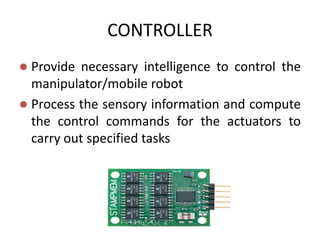 CONTROLLER
 Provide necessary intelligence to control the
manipulator/mobile robot
 Process the sensory information and compute
the control commands for the actuators to
carry out specified tasks
 