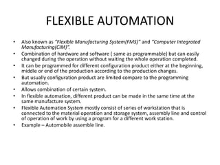 FLEXIBLE AUTOMATION
• Also known as “Flexible Manufacturing System(FMS)” and “Computer Integrated
Manufacturing(CIM)”.
• Combination of hardware and software ( same as programmable) but can easily
changed during the operation without waiting the whole operation completed.
• It can be programmed for different configuration product either at the beginning,
middle or end of the production according to the production changes.
• But usually configuration product are limited compare to the programming
automation.
• Allows combination of certain system.
• In flexible automation, different product can be made in the same time at the
same manufacture system.
• Flexible Automation System mostly consist of series of workstation that is
connected to the material operation and storage system, assembly line and control
of operation of work by using a program for a different work station.
• Example – Automobile assemble line.
 