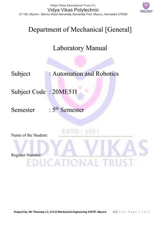 Vidya Vikas Educational Trust (R),
Vidya Vikas Polytechnic
27-128, Mysore - Bannur Road Alanahally,Alanahally Post, Mysuru, Karnataka 570028
Praperd by: Mr Thanmay J.S, H.O.D Mechanical Engineering VVETP, Mysore 1 |T o t a l P a g e ’ s ( 4 1 )
Department of Mechanical [General]
Laboratory Manual
Subject : Automation and Robotics
Subject Code : 20ME51I
Semester : 5th
Semester
Name of the Student: …………………………………………….
Register Number: …………………………………………….
 