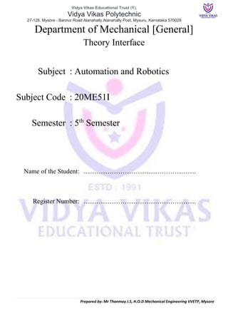 Vidya Vikas Educational Trust (R),
Vidya Vikas Polytechnic
27-128, Mysore - Bannur Road Alanahally,Alanahally Post, Mysuru, Karnataka 570028
Prepared by: Mr Thanmay J.S, H.O.D Mechanical Engineering VVETP, Mysore
Department of Mechanical [General]
Theory Interface
Subject : Automation and Robotics
Subject Code : 20ME51I
Semester : 5th
Semester
Name of the Student: …………………………………………….
Register Number: …………………………………………….
 