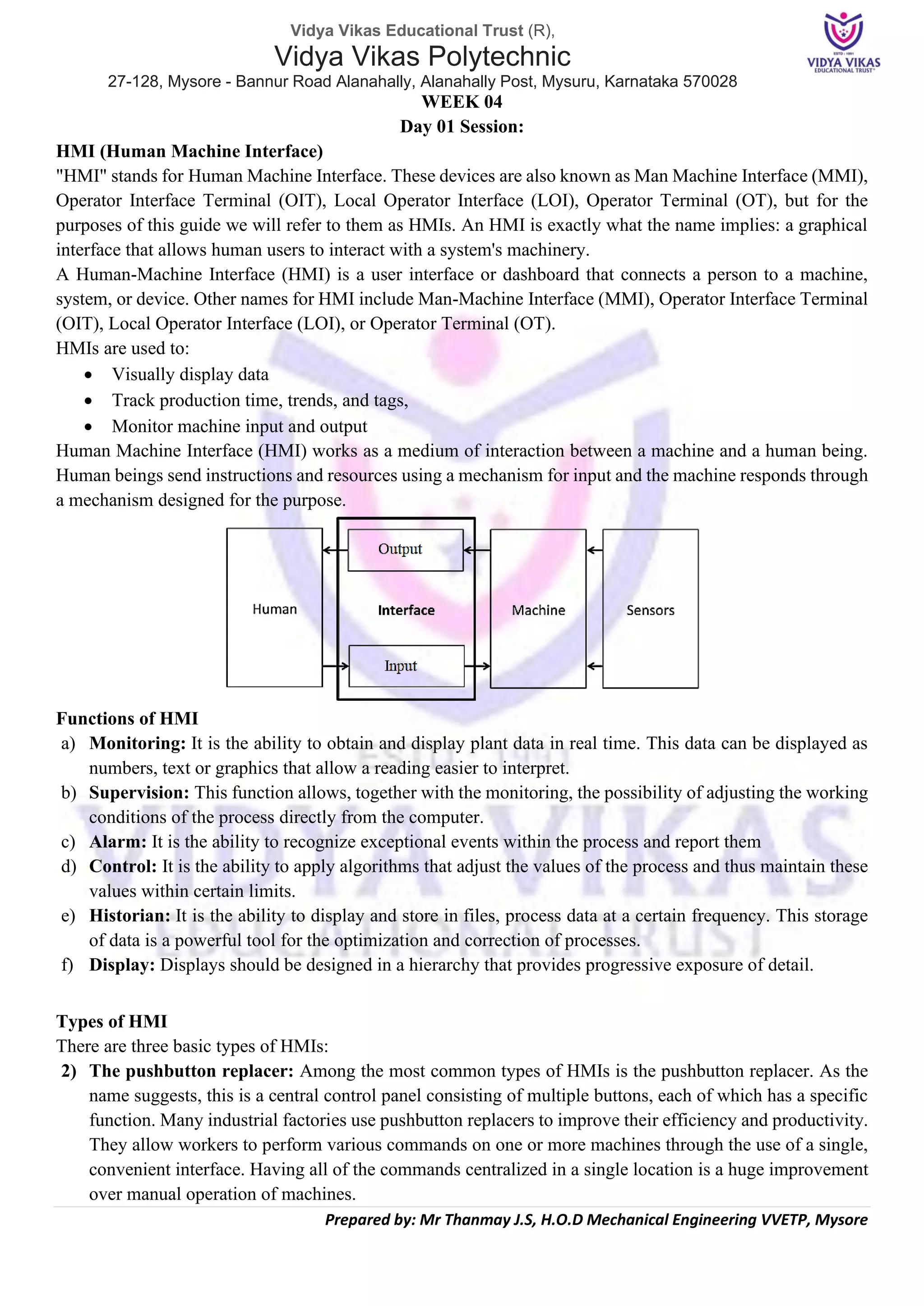Vidya Vikas Educational Trust (R),
Vidya Vikas Polytechnic
27-128, Mysore - Bannur Road Alanahally, Alanahally Post, Mysuru, Karnataka 570028
Prepared by: Mr Thanmay J.S, H.O.D Mechanical Engineering VVETP, Mysore
WEEK 04
Day 01 Session:
HMI (Human Machine Interface)
"HMI" stands for Human Machine Interface. These devices are also known as Man Machine Interface (MMI),
Operator Interface Terminal (OIT), Local Operator Interface (LOI), Operator Terminal (OT), but for the
purposes of this guide we will refer to them as HMIs. An HMI is exactly what the name implies: a graphical
interface that allows human users to interact with a system's machinery.
A Human-Machine Interface (HMI) is a user interface or dashboard that connects a person to a machine,
system, or device. Other names for HMI include Man-Machine Interface (MMI), Operator Interface Terminal
(OIT), Local Operator Interface (LOI), or Operator Terminal (OT).
HMIs are used to:
• Visually display data
• Track production time, trends, and tags,
• Monitor machine input and output
Human Machine Interface (HMI) works as a medium of interaction between a machine and a human being.
Human beings send instructions and resources using a mechanism for input and the machine responds through
a mechanism designed for the purpose.
Functions of HMI
a) Monitoring: It is the ability to obtain and display plant data in real time. This data can be displayed as
numbers, text or graphics that allow a reading easier to interpret.
b) Supervision: This function allows, together with the monitoring, the possibility of adjusting the working
conditions of the process directly from the computer.
c) Alarm: It is the ability to recognize exceptional events within the process and report them
d) Control: It is the ability to apply algorithms that adjust the values of the process and thus maintain these
values within certain limits.
e) Historian: It is the ability to display and store in files, process data at a certain frequency. This storage
of data is a powerful tool for the optimization and correction of processes.
f) Display: Displays should be designed in a hierarchy that provides progressive exposure of detail.
Types of HMI
There are three basic types of HMIs:
2) The pushbutton replacer: Among the most common types of HMIs is the pushbutton replacer. As the
name suggests, this is a central control panel consisting of multiple buttons, each of which has a specific
function. Many industrial factories use pushbutton replacers to improve their efficiency and productivity.
They allow workers to perform various commands on one or more machines through the use of a single,
convenient interface. Having all of the commands centralized in a single location is a huge improvement
over manual operation of machines.
 