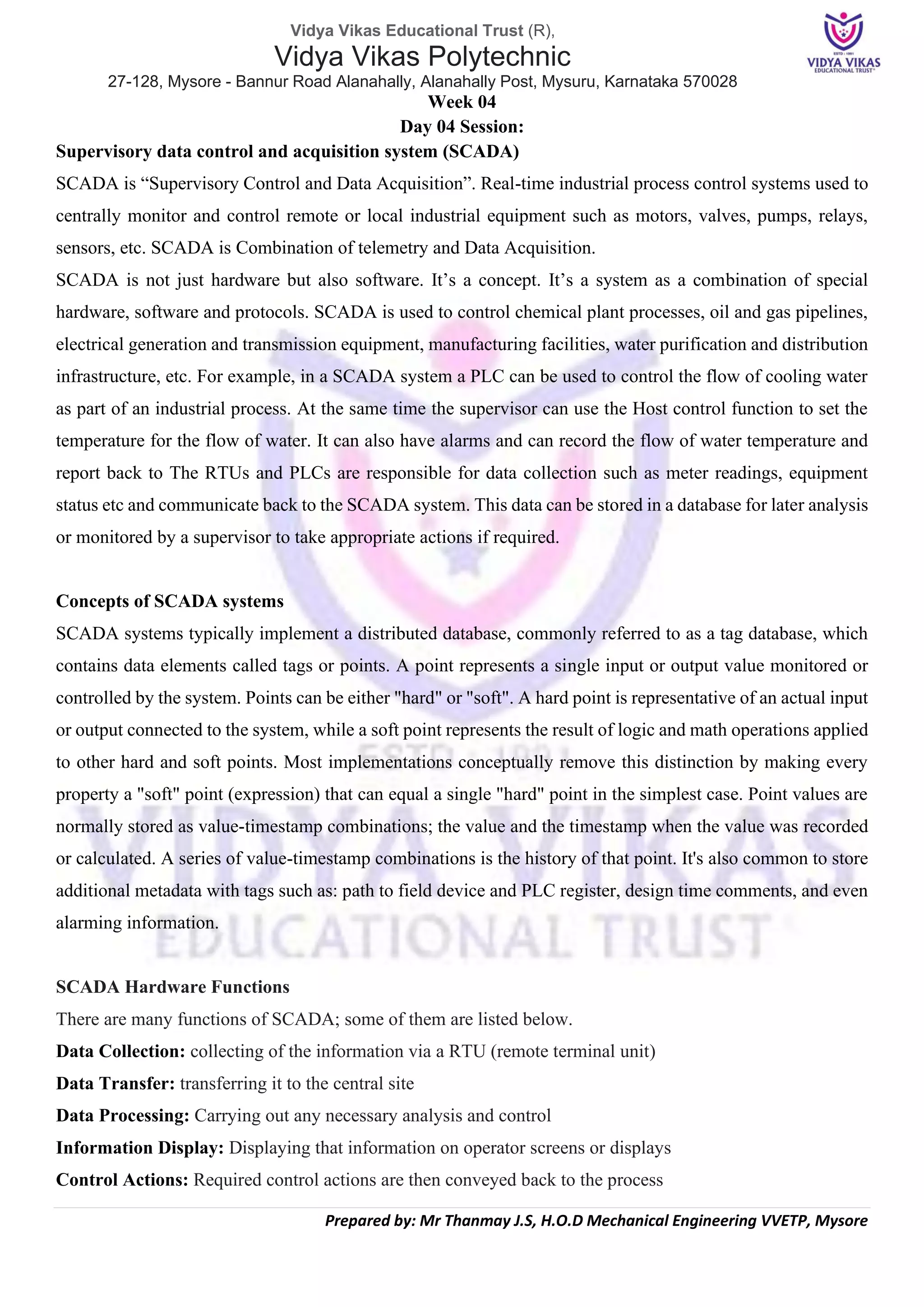 Vidya Vikas Educational Trust (R),
Vidya Vikas Polytechnic
27-128, Mysore - Bannur Road Alanahally, Alanahally Post, Mysuru, Karnataka 570028
Prepared by: Mr Thanmay J.S, H.O.D Mechanical Engineering VVETP, Mysore
Week 04
Day 04 Session:
Supervisory data control and acquisition system (SCADA)
SCADA is “Supervisory Control and Data Acquisition”. Real-time industrial process control systems used to
centrally monitor and control remote or local industrial equipment such as motors, valves, pumps, relays,
sensors, etc. SCADA is Combination of telemetry and Data Acquisition.
SCADA is not just hardware but also software. It’s a concept. It’s a system as a combination of special
hardware, software and protocols. SCADA is used to control chemical plant processes, oil and gas pipelines,
electrical generation and transmission equipment, manufacturing facilities, water purification and distribution
infrastructure, etc. For example, in a SCADA system a PLC can be used to control the flow of cooling water
as part of an industrial process. At the same time the supervisor can use the Host control function to set the
temperature for the flow of water. It can also have alarms and can record the flow of water temperature and
report back to The RTUs and PLCs are responsible for data collection such as meter readings, equipment
status etc and communicate back to the SCADA system. This data can be stored in a database for later analysis
or monitored by a supervisor to take appropriate actions if required.
Concepts of SCADA systems
SCADA systems typically implement a distributed database, commonly referred to as a tag database, which
contains data elements called tags or points. A point represents a single input or output value monitored or
controlled by the system. Points can be either "hard" or "soft". A hard point is representative of an actual input
or output connected to the system, while a soft point represents the result of logic and math operations applied
to other hard and soft points. Most implementations conceptually remove this distinction by making every
property a "soft" point (expression) that can equal a single "hard" point in the simplest case. Point values are
normally stored as value-timestamp combinations; the value and the timestamp when the value was recorded
or calculated. A series of value-timestamp combinations is the history of that point. It's also common to store
additional metadata with tags such as: path to field device and PLC register, design time comments, and even
alarming information.
SCADA Hardware Functions
There are many functions of SCADA; some of them are listed below.
Data Collection: collecting of the information via a RTU (remote terminal unit)
Data Transfer: transferring it to the central site
Data Processing: Carrying out any necessary analysis and control
Information Display: Displaying that information on operator screens or displays
Control Actions: Required control actions are then conveyed back to the process
 