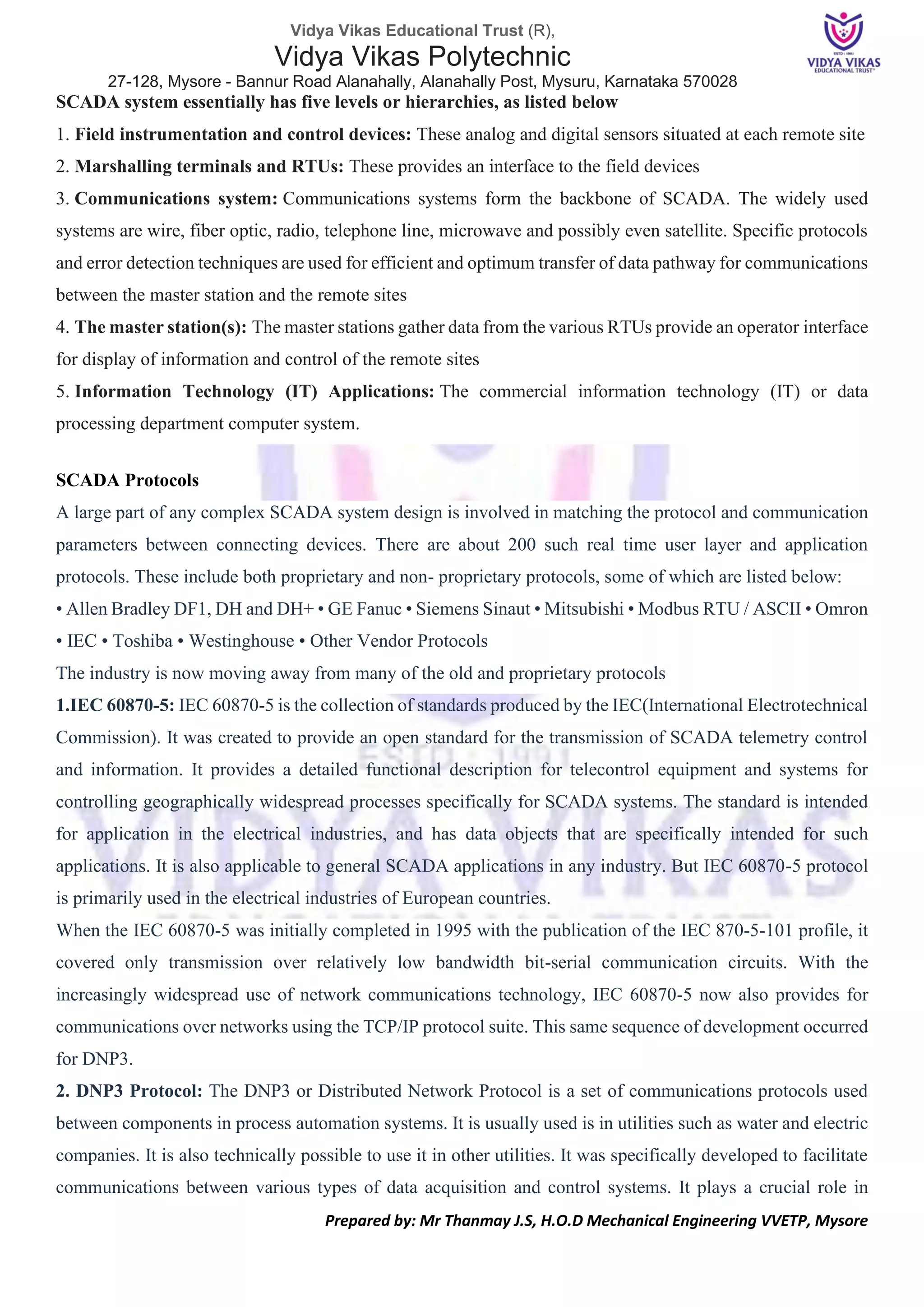 Vidya Vikas Educational Trust (R),
Vidya Vikas Polytechnic
27-128, Mysore - Bannur Road Alanahally, Alanahally Post, Mysuru, Karnataka 570028
Prepared by: Mr Thanmay J.S, H.O.D Mechanical Engineering VVETP, Mysore
SCADA system essentially has five levels or hierarchies, as listed below
1. Field instrumentation and control devices: These analog and digital sensors situated at each remote site
2. Marshalling terminals and RTUs: These provides an interface to the field devices
3. Communications system: Communications systems form the backbone of SCADA. The widely used
systems are wire, fiber optic, radio, telephone line, microwave and possibly even satellite. Specific protocols
and error detection techniques are used for efficient and optimum transfer of data pathway for communications
between the master station and the remote sites
4. The master station(s): The master stations gather data from the various RTUs provide an operator interface
for display of information and control of the remote sites
5. Information Technology (IT) Applications: The commercial information technology (IT) or data
processing department computer system.
SCADA Protocols
A large part of any complex SCADA system design is involved in matching the protocol and communication
parameters between connecting devices. There are about 200 such real time user layer and application
protocols. These include both proprietary and non- proprietary protocols, some of which are listed below:
• Allen Bradley DF1, DH and DH+ • GE Fanuc • Siemens Sinaut • Mitsubishi • Modbus RTU / ASCII • Omron
• IEC • Toshiba • Westinghouse • Other Vendor Protocols
The industry is now moving away from many of the old and proprietary protocols
1.IEC 60870-5: IEC 60870-5 is the collection of standards produced by the IEC(International Electrotechnical
Commission). It was created to provide an open standard for the transmission of SCADA telemetry control
and information. It provides a detailed functional description for telecontrol equipment and systems for
controlling geographically widespread processes specifically for SCADA systems. The standard is intended
for application in the electrical industries, and has data objects that are specifically intended for such
applications. It is also applicable to general SCADA applications in any industry. But IEC 60870-5 protocol
is primarily used in the electrical industries of European countries.
When the IEC 60870-5 was initially completed in 1995 with the publication of the IEC 870-5-101 profile, it
covered only transmission over relatively low bandwidth bit-serial communication circuits. With the
increasingly widespread use of network communications technology, IEC 60870-5 now also provides for
communications over networks using the TCP/IP protocol suite. This same sequence of development occurred
for DNP3.
2. DNP3 Protocol: The DNP3 or Distributed Network Protocol is a set of communications protocols used
between components in process automation systems. It is usually used is in utilities such as water and electric
companies. It is also technically possible to use it in other utilities. It was specifically developed to facilitate
communications between various types of data acquisition and control systems. It plays a crucial role in
 