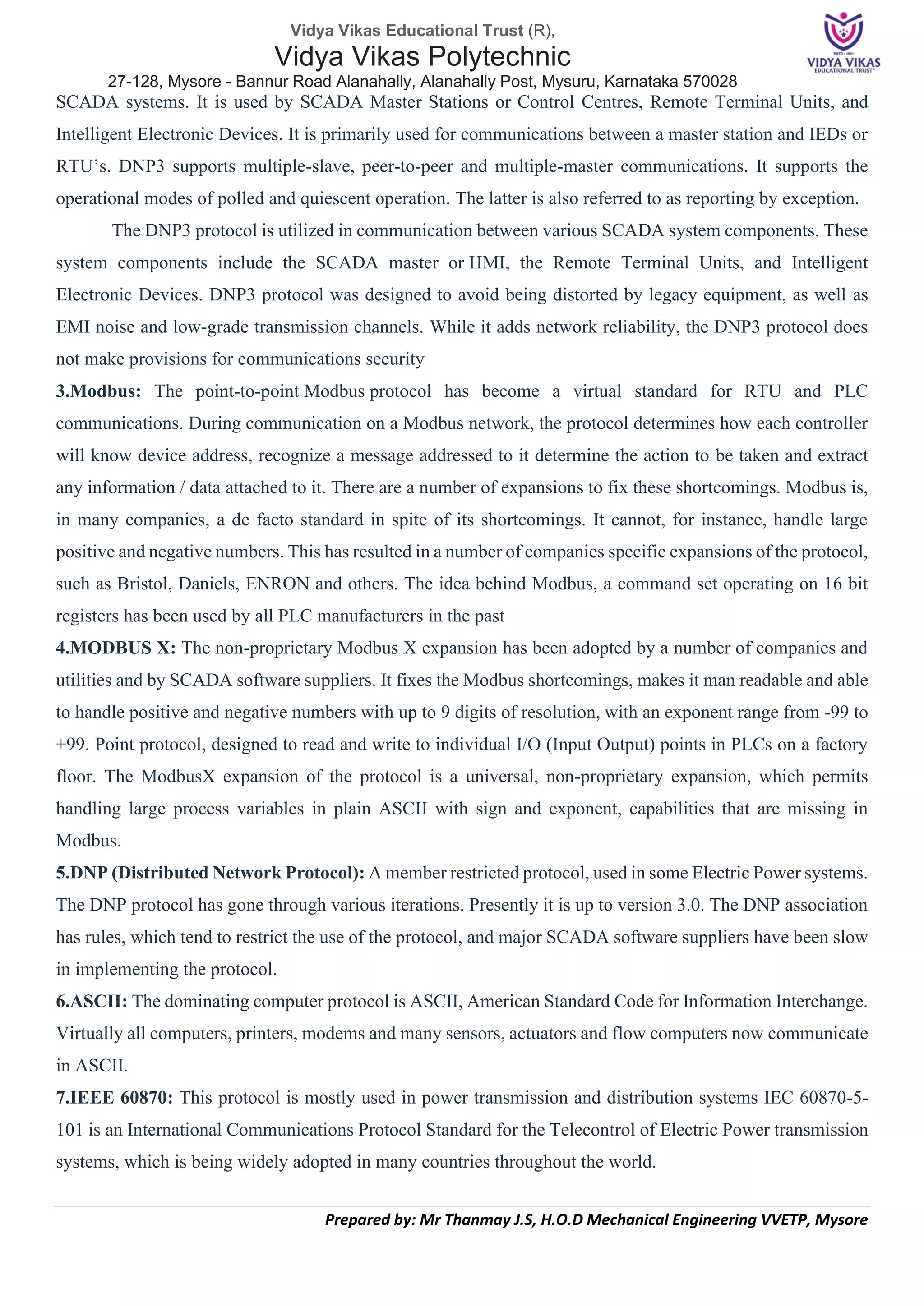 Vidya Vikas Educational Trust (R),
Vidya Vikas Polytechnic
27-128, Mysore - Bannur Road Alanahally, Alanahally Post, Mysuru, Karnataka 570028
Prepared by: Mr Thanmay J.S, H.O.D Mechanical Engineering VVETP, Mysore
SCADA systems. It is used by SCADA Master Stations or Control Centres, Remote Terminal Units, and
Intelligent Electronic Devices. It is primarily used for communications between a master station and IEDs or
RTU’s. DNP3 supports multiple-slave, peer-to-peer and multiple-master communications. It supports the
operational modes of polled and quiescent operation. The latter is also referred to as reporting by exception.
The DNP3 protocol is utilized in communication between various SCADA system components. These
system components include the SCADA master or HMI, the Remote Terminal Units, and Intelligent
Electronic Devices. DNP3 protocol was designed to avoid being distorted by legacy equipment, as well as
EMI noise and low-grade transmission channels. While it adds network reliability, the DNP3 protocol does
not make provisions for communications security
3.Modbus: The point-to-point Modbus protocol has become a virtual standard for RTU and PLC
communications. During communication on a Modbus network, the protocol determines how each controller
will know device address, recognize a message addressed to it determine the action to be taken and extract
any information / data attached to it. There are a number of expansions to fix these shortcomings. Modbus is,
in many companies, a de facto standard in spite of its shortcomings. It cannot, for instance, handle large
positive and negative numbers. This has resulted in a number of companies specific expansions of the protocol,
such as Bristol, Daniels, ENRON and others. The idea behind Modbus, a command set operating on 16 bit
registers has been used by all PLC manufacturers in the past
4.MODBUS X: The non-proprietary Modbus X expansion has been adopted by a number of companies and
utilities and by SCADA software suppliers. It fixes the Modbus shortcomings, makes it man readable and able
to handle positive and negative numbers with up to 9 digits of resolution, with an exponent range from -99 to
+99. Point protocol, designed to read and write to individual I/O (Input Output) points in PLCs on a factory
floor. The ModbusX expansion of the protocol is a universal, non-proprietary expansion, which permits
handling large process variables in plain ASCII with sign and exponent, capabilities that are missing in
Modbus.
5.DNP (Distributed Network Protocol): A member restricted protocol, used in some Electric Power systems.
The DNP protocol has gone through various iterations. Presently it is up to version 3.0. The DNP association
has rules, which tend to restrict the use of the protocol, and major SCADA software suppliers have been slow
in implementing the protocol.
6.ASCII: The dominating computer protocol is ASCII, American Standard Code for Information Interchange.
Virtually all computers, printers, modems and many sensors, actuators and flow computers now communicate
in ASCII.
7.IEEE 60870: This protocol is mostly used in power transmission and distribution systems IEC 60870-5-
101 is an International Communications Protocol Standard for the Telecontrol of Electric Power transmission
systems, which is being widely adopted in many countries throughout the world.
 