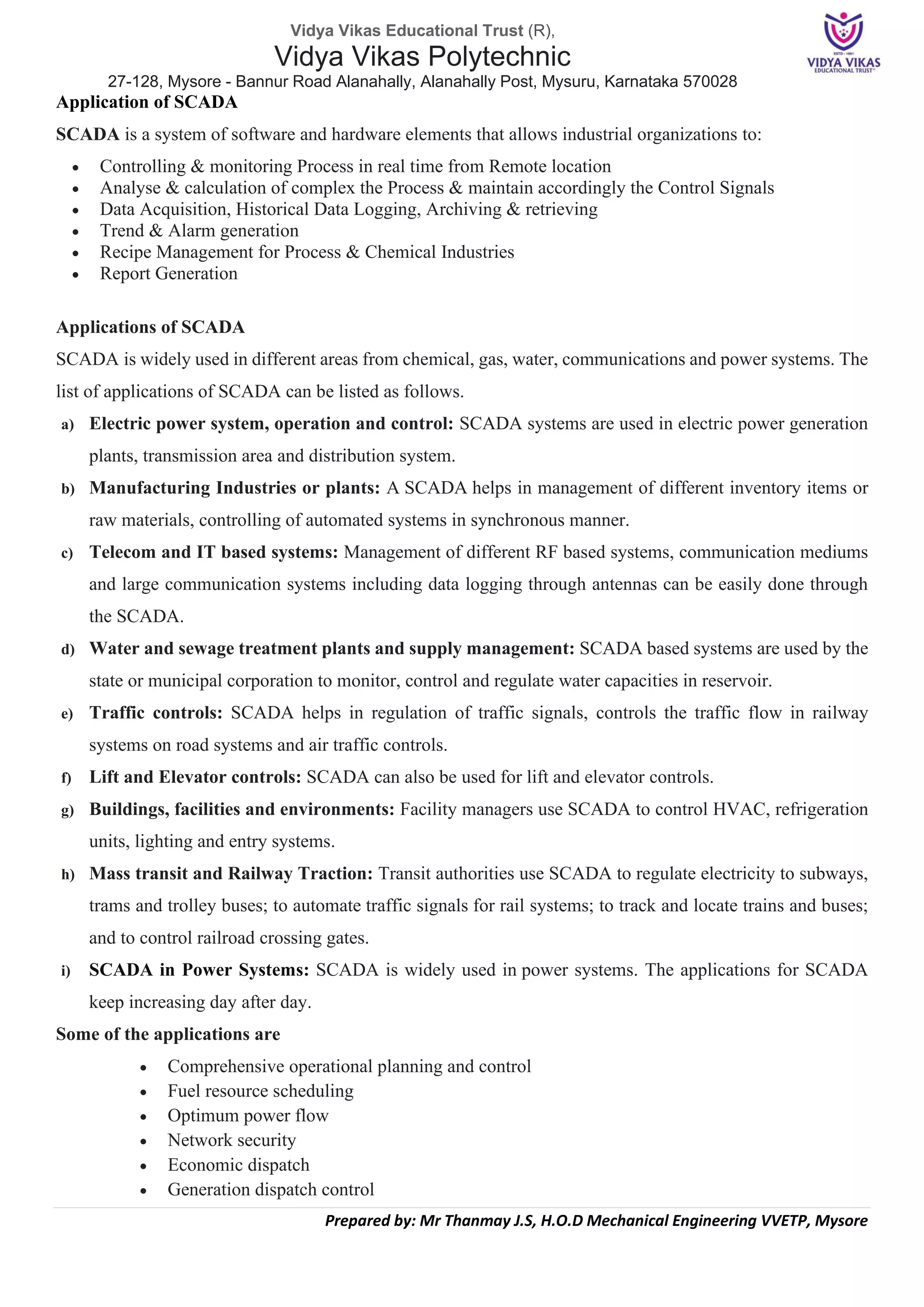 Vidya Vikas Educational Trust (R),
Vidya Vikas Polytechnic
27-128, Mysore - Bannur Road Alanahally, Alanahally Post, Mysuru, Karnataka 570028
Prepared by: Mr Thanmay J.S, H.O.D Mechanical Engineering VVETP, Mysore
Application of SCADA
SCADA is a system of software and hardware elements that allows industrial organizations to:
• Controlling & monitoring Process in real time from Remote location
• Analyse & calculation of complex the Process & maintain accordingly the Control Signals
• Data Acquisition, Historical Data Logging, Archiving & retrieving
• Trend & Alarm generation
• Recipe Management for Process & Chemical Industries
• Report Generation
Applications of SCADA
SCADA is widely used in different areas from chemical, gas, water, communications and power systems. The
list of applications of SCADA can be listed as follows.
a) Electric power system, operation and control: SCADA systems are used in electric power generation
plants, transmission area and distribution system.
b) Manufacturing Industries or plants: A SCADA helps in management of different inventory items or
raw materials, controlling of automated systems in synchronous manner.
c) Telecom and IT based systems: Management of different RF based systems, communication mediums
and large communication systems including data logging through antennas can be easily done through
the SCADA.
d) Water and sewage treatment plants and supply management: SCADA based systems are used by the
state or municipal corporation to monitor, control and regulate water capacities in reservoir.
e) Traffic controls: SCADA helps in regulation of traffic signals, controls the traffic flow in railway
systems on road systems and air traffic controls.
f) Lift and Elevator controls: SCADA can also be used for lift and elevator controls.
g) Buildings, facilities and environments: Facility managers use SCADA to control HVAC, refrigeration
units, lighting and entry systems.
h) Mass transit and Railway Traction: Transit authorities use SCADA to regulate electricity to subways,
trams and trolley buses; to automate traffic signals for rail systems; to track and locate trains and buses;
and to control railroad crossing gates.
i) SCADA in Power Systems: SCADA is widely used in power systems. The applications for SCADA
keep increasing day after day.
Some of the applications are
• Comprehensive operational planning and control
• Fuel resource scheduling
• Optimum power flow
• Network security
• Economic dispatch
• Generation dispatch control
 